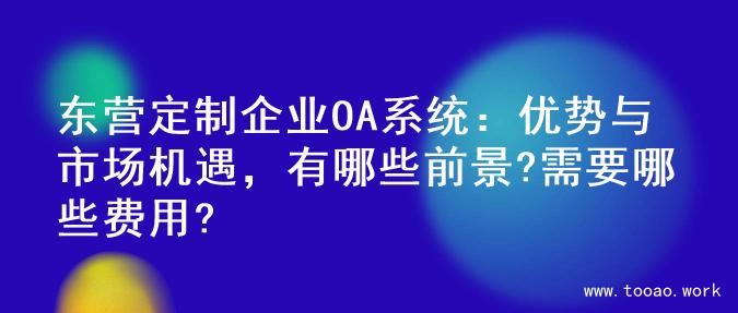 东营定制企业OA系统：优势与市场机遇，有哪些前景?需要哪些费用?