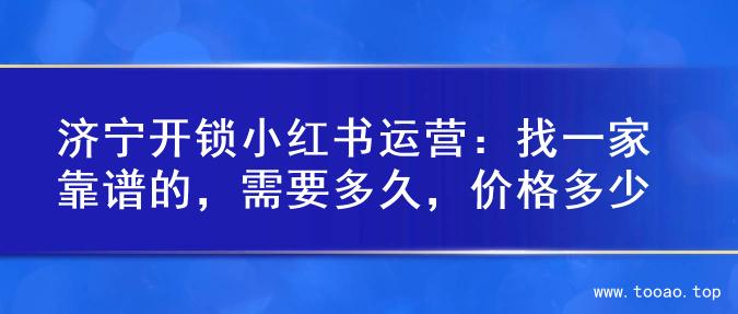 济宁开锁小红书运营：找一家靠谱的，需要多久，价格多少