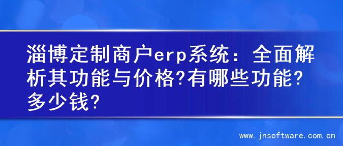 淄博定制商户erp系统：全面解析其功能与价格?有哪些功能?多少钱?