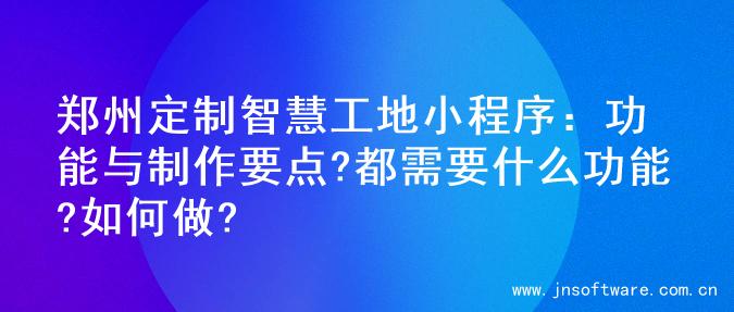 郑州定制智慧工地小程序：功能与制作要点?都需要什么功能?如何做?