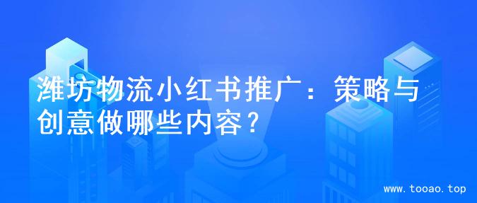 潍坊物流小红书推广：策略与创意做哪些内容？