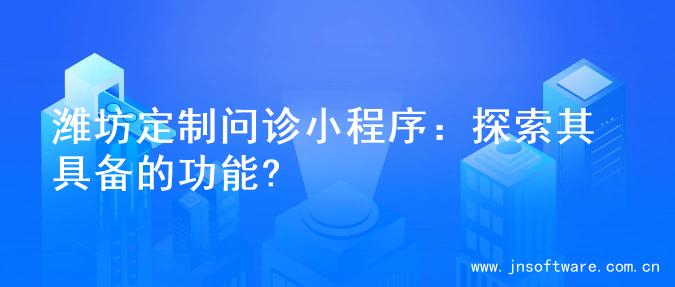 潍坊定制问诊小程序：探索其具备的功能?