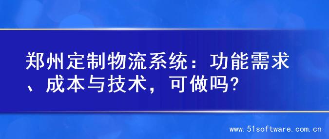 郑州定制物流系统：功能需求、成本与技术，可做吗?