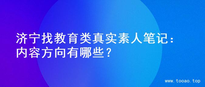 济宁找教育类真实素人笔记：内容方向有哪些？