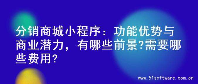 分销商城小程序：功能优势与商业潜力，有哪些前景?需要哪些费用?