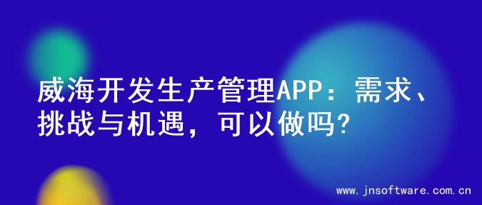 威海开发生产管理APP：需求、挑战与机遇，可以做吗?