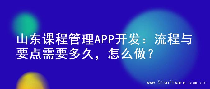 山东课程管理APP开发：流程与要点需要多久，怎么做？