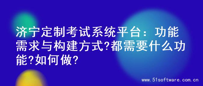济宁定制考试系统平台：功能需求与构建方式?都需要什么功能?如何做?