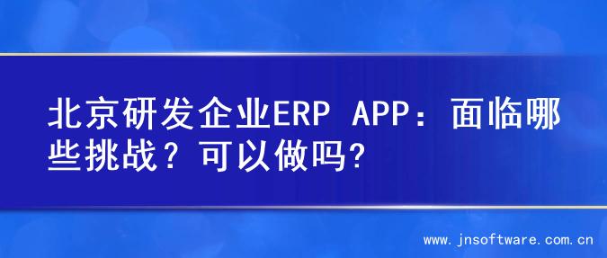 北京研发企业ERP APP：面临哪些挑战？可以做吗?