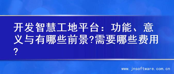 开发智慧工地平台：功能、意义与有哪些前景?需要哪些费用?