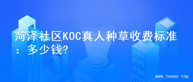 菏泽社区KOC真人种草收费标准：多少钱?