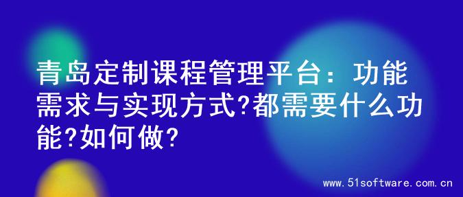 青岛定制课程管理平台：功能需求与实现方式?都需要什么功能?如何做?