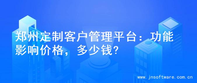 郑州定制客户管理平台：功能影响价格，多少钱?