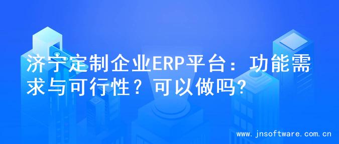 济宁定制企业ERP平台：功能需求与可行性？可以做吗?