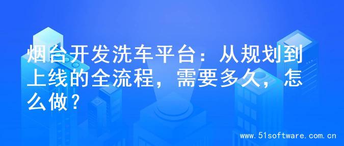 烟台开发洗车平台：从规划到上线的全流程，需要多久，怎么做？