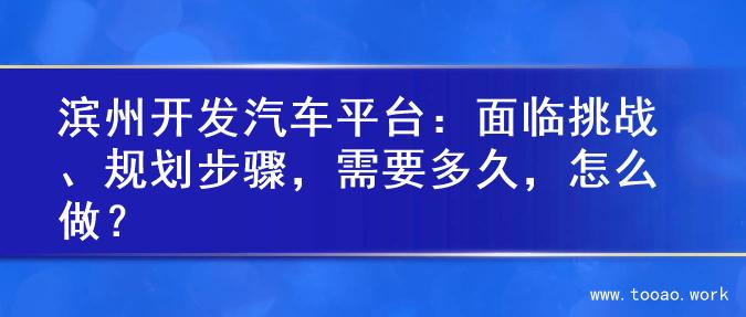 滨州开发汽车平台：面临挑战、规划步骤，需要多久，怎么做？