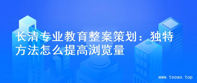 长清专业教育整案策划：独特方法怎么提高浏览量