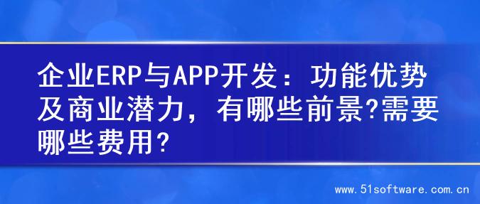企业ERP与APP开发：功能优势及商业潜力，有哪些前景?需要哪些费用?