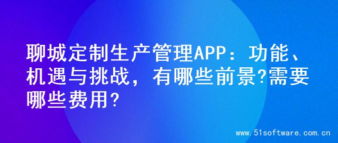 聊城定制生产管理APP：功能、机遇与挑战，有哪些前景?需要哪些费用?