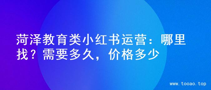 菏泽教育类小红书运营：哪里找？需要多久，价格多少