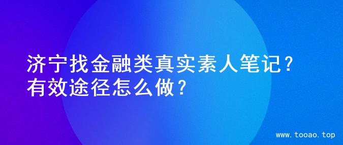 济宁找金融类真实素人笔记？有效途径怎么做？