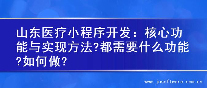 山东医疗小程序开发：核心功能与实现方法?都需要什么功能?如何做?