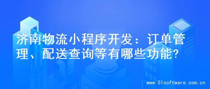 济南物流小程序开发：订单管理、配送查询等有哪些功能?
