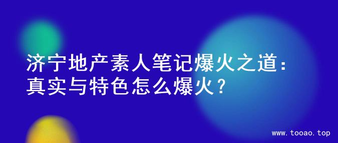 济宁地产素人笔记爆火之道：真实与特色怎么爆火？