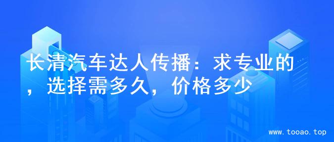 长清汽车达人传播：求专业的，选择需多久，价格多少