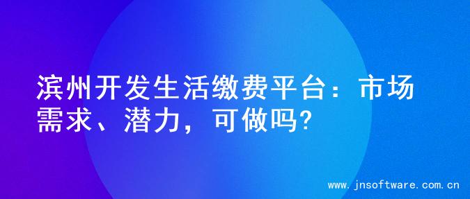 滨州开发生活缴费平台：市场需求、潜力，可做吗?