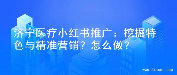 济宁医疗小红书推广：挖掘特色与精准营销？怎么做？