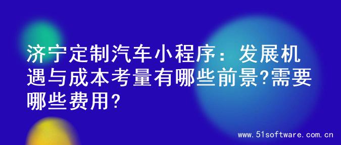 济宁定制汽车小程序：发展机遇与成本考量有哪些前景?需要哪些费用?