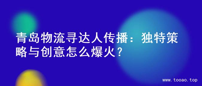 青岛物流寻达人传播：独特策略与创意怎么爆火？