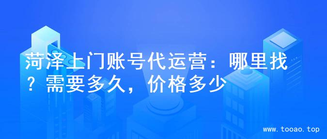 菏泽上门账号代运营：哪里找？需要多久，价格多少