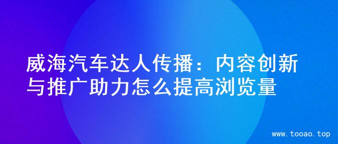 威海汽车达人传播：内容创新与推广助力怎么提高浏览量