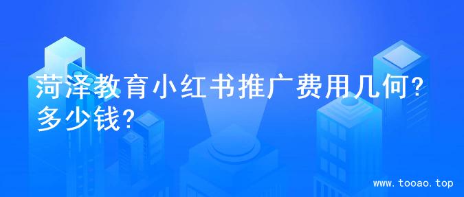 菏泽教育小红书推广费用几何?多少钱?