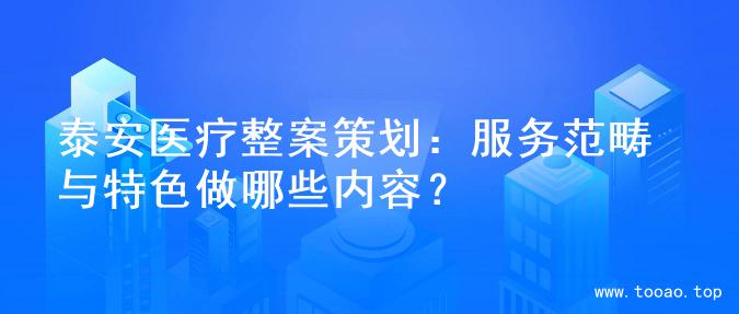 泰安医疗整案策划：服务范畴与特色做哪些内容？