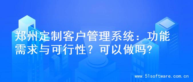郑州定制客户管理系统：功能需求与可行性？可以做吗?