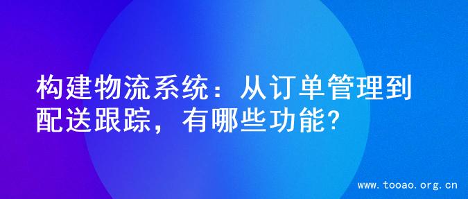 构建物流系统：从订单管理到配送跟踪，有哪些功能?