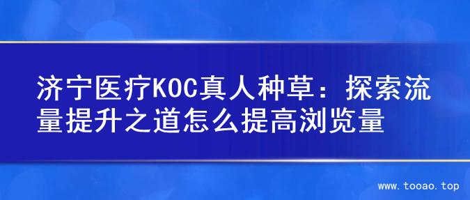 济宁医疗KOC真人种草：探索流量提升之道怎么提高浏览量