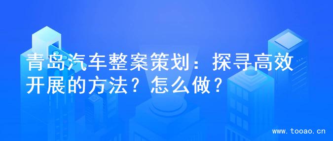 青岛汽车整案策划：探寻高效开展的方法？怎么做？