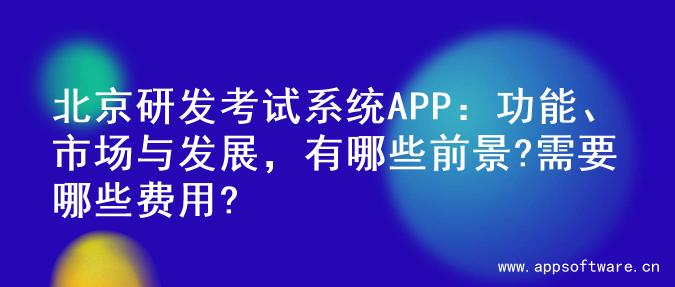 北京研发考试系统APP：功能、市场与发展，有哪些前景?需要哪些费用?