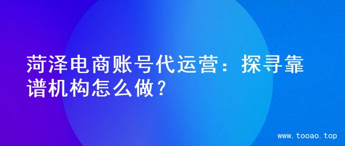 菏泽电商账号代运营：探寻靠谱机构怎么做？