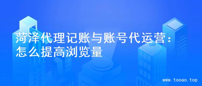 菏泽代理记账与账号代运营：怎么提高浏览量