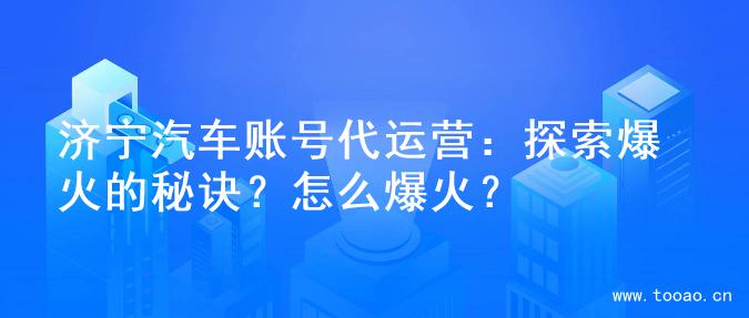 濟寧汽車賬號代運營：探索爆火的秘訣？怎么爆火？