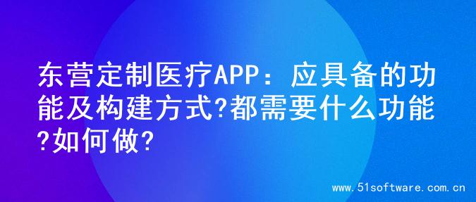 东营定制医疗APP：应具备的功能及构建方式?都需要什么功能?如何做?