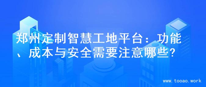 郑州定制智慧工地平台：功能、成本与安全需要注意哪些?