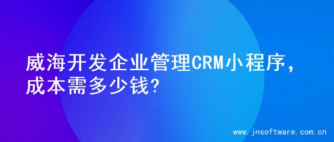 威海开发企业管理CRM小程序，成本需多少钱?