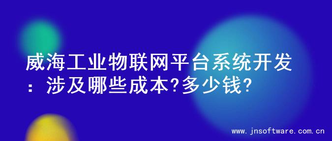 威海工业物联网平台系统开发：涉及哪些成本?多少钱?
