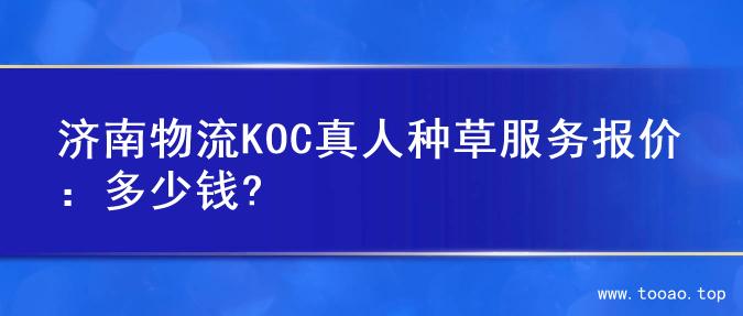 济南物流KOC真人种草服务报价：多少钱?